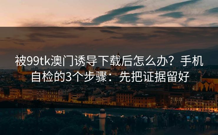 被99tk澳门诱导下载后怎么办？手机自检的3个步骤：先把证据留好
