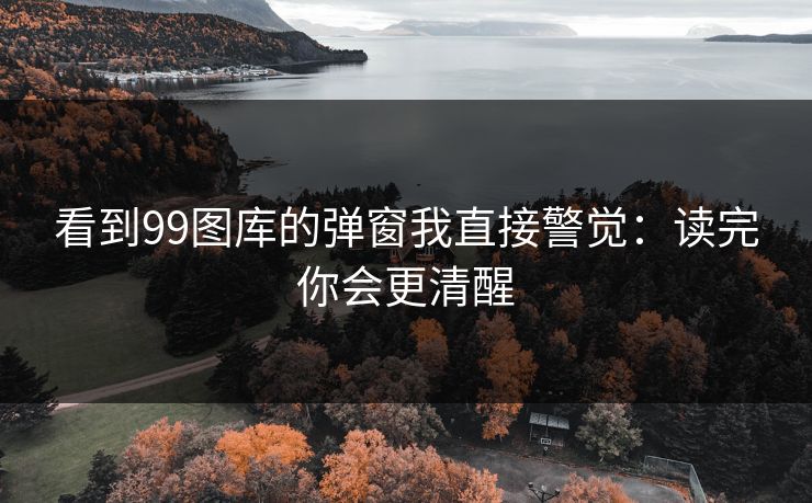 看到99图库的弹窗我直接警觉：读完你会更清醒
