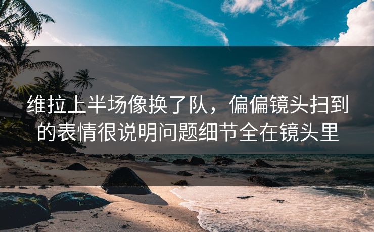 维拉上半场像换了队，偏偏镜头扫到的表情很说明问题细节全在镜头里