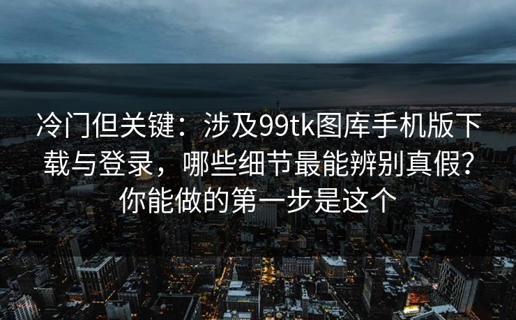 冷门但关键：涉及99tk图库手机版下载与登录，哪些细节最能辨别真假？你能做的第一步是这个
