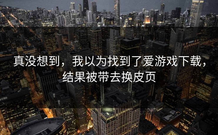 真没想到,我以为找到了爱游戏下载,结果被带去换皮页 真没想到,我以为找到了爱游戏下载,结果被带去换皮页
