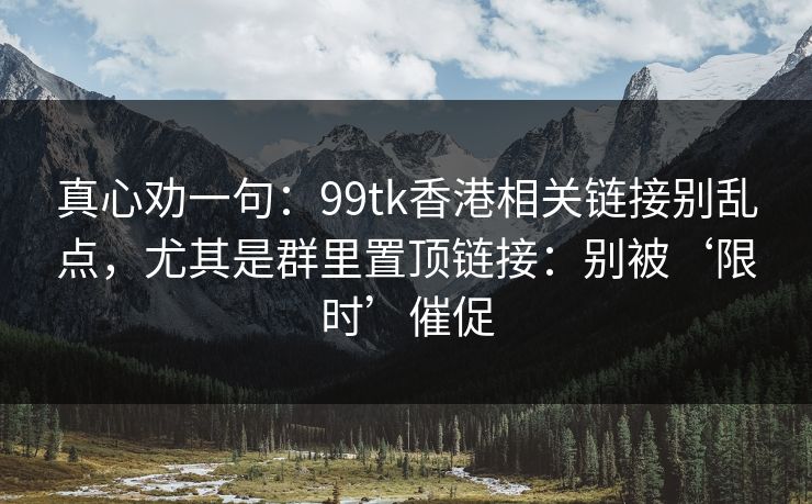 真心劝一句:99tk香港相关链接别乱点,尤其是群里置顶链接:别被‘限时’催促 真心劝一句:99tk香港相关链接别乱点,尤其是群里置顶链接:别被‘限时’催促