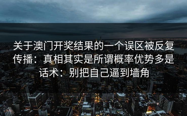 关于澳门开奖结果的一个误区被反复传播:真相其实是所谓概率优势多是话术:别把自己逼到墙角 关于澳门开奖结果的一个误区被反复传播:真相其实是所谓概率优势多是话术:别把自己逼到墙角