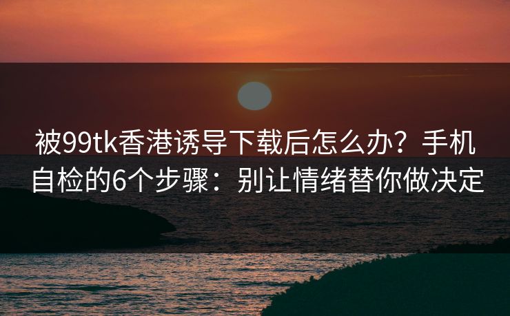 被99tk香港诱导下载后怎么办?手机自检的6个步骤:别让情绪替你做决定 被99tk香港诱导下载后怎么办?手机自检的6个步骤:别让情绪替你做决定